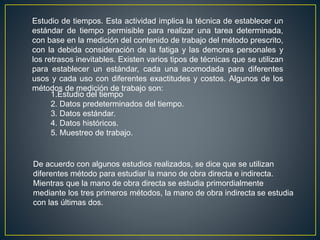 Estudio de tiempos. Esta actividad implica la técnica de establecer un 
estándar de tiempo permisible para realizar una tarea determinada, 
con base en la medición del contenido de trabajo del método prescrito, 
con la debida consideración de la fatiga y las demoras personales y 
los retrasos inevitables. Existen varios tipos de técnicas que se utilizan 
para establecer un estándar, cada una acomodada para diferentes 
usos y cada uso con diferentes exactitudes y costos. Algunos de los 
métodos de medición de trabajo son: 
1.Estudio del tiempo 
2. Datos predeterminados del tiempo. 
3. Datos estándar. 
4. Datos históricos. 
5. Muestreo de trabajo. 
De acuerdo con algunos estudios realizados, se dice que se utilizan 
diferentes método para estudiar la mano de obra directa e indirecta. 
Mientras que la mano de obra directa se estudia primordialmente 
mediante los tres primeros métodos, la mano de obra indirecta se estudia 
con las últimas dos. 
 