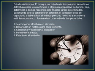 Estudio de tiempos. El enfoque del estudio de tiempos para la medición 
del trabajo utiliza un cronómetro o algún otro dispositivo de tiempo, para 
determinar el tiempo requerido para finalizar tareas determinadas. 
Suponiendo que se establece un estándar, el trabajador debe ser 
capacitado y debe utilizar el método prescrito mientras el estudio se 
está llevando a cabo. Para realizar un estudio de tiempo se debe: 
1.Descomponer el trabajo en elemento. 
2. Desarrollar un método para cada elemento. 
3. Seleccionar y capacitar al trabajador. 
4. Muestrear el trabajo. 
5. Establecer el estándar. 
 