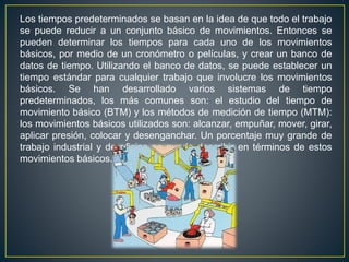 Los tiempos predeterminados se basan en la idea de que todo el trabajo 
se puede reducir a un conjunto básico de movimientos. Entonces se 
pueden determinar los tiempos para cada uno de los movimientos 
básicos, por medio de un cronómetro o películas, y crear un banco de 
datos de tiempo. Utilizando el banco de datos, se puede establecer un 
tiempo estándar para cualquier trabajo que involucre los movimientos 
básicos. Se han desarrollado varios sistemas de tiempo 
predeterminados, los más comunes son: el estudio del tiempo de 
movimiento básico (BTM) y los métodos de medición de tiempo (MTM): 
los movimientos básicos utilizados son: alcanzar, empuñar, mover, girar, 
aplicar presión, colocar y desenganchar. Un porcentaje muy grande de 
trabajo industrial y de oficina se puede describir en términos de estos 
movimientos básicos. 
 