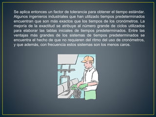 Se aplica entonces un factor de tolerancia para obtener el tiempo estándar. 
Algunos ingenieros industriales que han utilizado tiempos predeterminados 
encuentran que son más exactos que los tiempos de los cronómetros. La 
mejoría de la exactitud se atribuye al número grande de ciclos utilizados 
para elaborar las tablas iniciales de tiempos predeterminados. Entre las 
ventajas más grandes de los sistemas de tiempos predeterminados se 
encuentra el hecho de que no requieren del ritmo del uso de cronómetros, 
y que además, con frecuencia estos sistemas son los menos caros. 
 