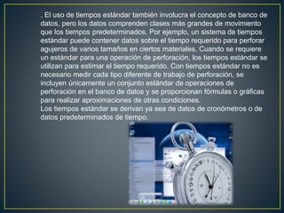 . El uso de tiempos estándar también involucra el concepto de banco de 
datos, pero los datos comprenden clases más grandes de movimiento 
que los tiempos predeterminados. Por ejemplo, un sistema de tiempos 
estándar puede contener datos sobre el tiempo requerido para perforar 
agujeros de varios tamaños en ciertos materiales. Cuando se requiere 
un estándar para una operación de perforación, los tiempos estándar se 
utilizan para estimar el tiempo requerido. Con tiempos estándar no es 
necesario medir cada tipo diferente de trabajo de perforación, se 
incluyen únicamente un conjunto estándar de operaciones de 
perforación en el banco de datos y se proporcionan fórmulas o gráficas 
para realizar aproximaciones de otras condiciones. 
Los tiempos estándar se derivan ya sea de datos de cronómetros o de 
datos predeterminados de tiempo. 
 