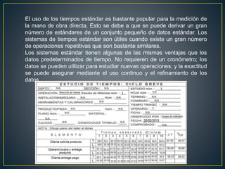 El uso de los tiempos estándar es bastante popular para la medición de 
la mano de obra directa. Esto se debe a que se puede derivar un gran 
número de estándares de un conjunto pequeño de datos estándar. Los 
sistemas de tiempos estándar son útiles cuando existe un gran número 
de operaciones repetitivas que son bastante similares. 
Los sistemas estándar tienen algunas de las mismas ventajas que los 
datos predeterminados de tiempo. No requieren de un cronómetro; los 
datos se pueden utilizar para estudiar nuevas operaciones; y la exactitud 
se puede asegurar mediante el uso continuo y el refinamiento de los 
datos. 
 