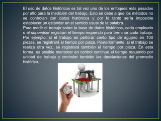 El uso de datos históricos es tal vez uno de los enfoques más pasados 
por alto para la medición del trabajo. Esto se debe a que los métodos no 
se controlan con datos históricos y por lo tanto sería imposible 
establecer un estándar en el sentido usual de la palabra. 
Para medir el trabajo sobre la base de datos históricos, cada empleado 
o el supervisor registran el tiempo requerido para terminar cada trabajo. 
Por ejemplo, si el trabajo es perforar cierto tipo de agujero en 100 
piezas, se registrará el tiempo por pieza. Posteriormente, si el trabajo se 
realiza otra vez, se registrará también el tiempo por pieza. En esta 
forma, es posible mantener en control continuo el tiempo requerido por 
unidad de trabajo y controlar también las desviaciones del promedio 
histórico. 
 