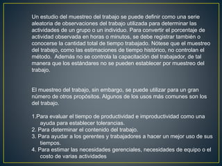 Un estudio del muestreo del trabajo se puede definir como una serie 
aleatoria de observaciones del trabajo utilizada para determinar las 
actividades de un grupo o un individuo. Para convertir el porcentaje de 
actividad observada en horas o minutos, se debe registrar también o 
conocerse la cantidad total de tiempo trabajado. Nótese que el muestreo 
del trabajo, como las estimaciones de tiempo histórico, no controlan el 
método. Además no se controla la capacitación del trabajador, de tal 
manera que los estándares no se pueden establecer por muestreo del 
trabajo. 
El muestreo del trabajo, sin embargo, se puede utilizar para un gran 
número de otros propósitos. Algunos de los usos más comunes son los 
del trabajo. 
1.Para evaluar el tiempo de productividad e improductividad como una 
ayuda para establecer tolerancias. 
2. Para determinar el contenido del trabajo. 
3. Para ayudar a los gerentes y trabajadores a hacer un mejor uso de sus 
tiempos. 
4. Para estimar las necesidades gerenciales, necesidades de equipo o el 
costo de varias actividades 
 
