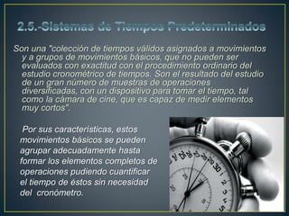 Son una "colección de tiempos válidos asignados a movimientos 
y a grupos de movimientos básicos, que no pueden ser 
evaluados con exactitud con el procedimiento ordinario del 
estudio cronométrico de tiempos. Son el resultado del estudio 
de un gran número de muestras de operaciones 
diversificadas, con un dispositivo para tomar el tiempo, tal 
como la cámara de cine, que es capaz de medir elementos 
muy cortos". 
Por sus características, estos 
movimientos básicos se pueden 
agrupar adecuadamente hasta 
formar los elementos completos de 
operaciones pudiendo cuantificar 
el tiempo de éstos sin necesidad 
del cronómetro. 
 