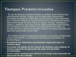 El uso de tiempos predeterminados se utilizan para sintetizar las 
estimaciones hechas, puesto que las diferentes operaciones 
manuales consisten en diferentes combinaciones y permutaciones 
de un número limitado de movimientos de los miembros del cuerpo, 
tales como mover la mano hacia un objeto, tomarlo, trasladarlo y 
dejarlo, y debido a que cada una de estas pequeñas subdivisiones 
son comunes a un gran número de operaciones manuales, es 
posible, técnica y económicamente, obtener un tiempo esperado de 
ejecución para cada una de ellas. 
Por medio de estas subdivisiones básicas, conocidas simplemente 
como movimientos, y sus tiempos de ejecución asociados, es 
posible llegar a: 
 Establecer los diferentes movimientos requeridos por un 
método dado. 
 Consultar las tablas de los valores de tiempos, para obtener el 
tiempo esperado de ejecución de cada uno de estos 
movimientos. 
 Sumar estos tiempos para obtener un tiempo total esperado de 
ejecución de ese método. 
 