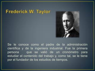 Se le conoce como el padre de la administración 
científica y de la ingeniera industrial. Fue la primera 
persona que se valió de un cronómetro para 
estudiar el contenido del trabajo y, como tal, se le tiene 
por el fundador de los estudios de tiempos. 
 