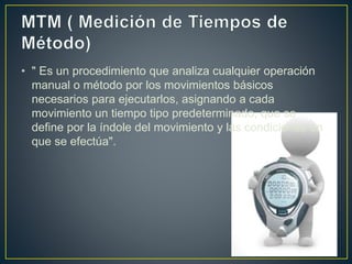 • " Es un procedimiento que analiza cualquier operación 
manual o método por los movimientos básicos 
necesarios para ejecutarlos, asignando a cada 
movimiento un tiempo tipo predeterminado, que se 
define por la índole del movimiento y las condiciones en 
que se efectúa". 
 