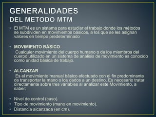 • El MTM es un sistema para estudiar el trabajo donde los métodos 
se subdividen en movimientos básicos, a los que se les asignan 
valores en tiempo predeterminado 
• MOVIMIENTO BÁSICO 
Cualquier movimiento del cuerpo humano o de los miembros del 
cuerpo utilizado en un sistema de análisis de movimiento es conocido 
como unidad básica de trabajo. 
• ALCANZAR 
Es el movimiento manual básico efectuado con el fin predominante 
de transportar la mano o los dedos a un destino. Es necesario tratar 
directamente sobre tres variables al analizar este Movimiento, a 
saber: 
• Nivel de control (caso). 
• Tipo de movimiento (mano en movimiento). 
• Distancia alcanzada (en cm). 
 