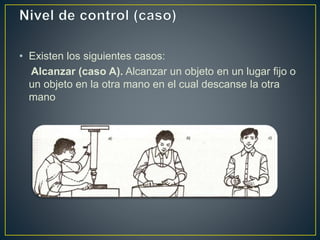 • Existen los siguientes casos: 
Alcanzar (caso A). Alcanzar un objeto en un lugar fijo o 
un objeto en la otra mano en el cual descanse la otra 
mano 
 