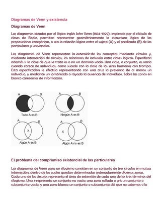 Diagramas de Venn y existencia
Diagramas de Venn
Los diagramas ideados por el lógico inglés John Venn (1834-1929), inspirado por el cálculo de
clases de Boole, permiten representar geométricamente la estructura lógica de las
proposiciones categóricas, o sea la relación lógica entre el sujeto (A) y el predicado (B) de las
particulares y universales.
Los diagramas de Venn representan la extensión de los conceptos mediante círculos y,
mediante intersección de círculos, las relaciones de inclusión entre clases lógicas. Especifican
además si la clase de que se trata es o no un dominio vacío. Una clase, o conjunto, es vacía
cuando carece de individuos, como sucede con la clase de los seres humanos con trompa.
Esta especificación se efectúa representando con una cruz la presencia de al menos un
individuo, y mediante un sombreado o rayado la ausencia de individuos. Sobre las zonas en
blanco carecemos de información.
El problema del compromiso existencial de las particulares
Los diagramas de Venn para un silogismo consisten en un conjunto de tres círculos en mutua
intersección, dentro de los cuales quedan determinadas ordenadamente diversas zonas.
Cada uno de los círculos representa el área de extensión de cada uno de los tres términos del
silogismo. Una x representa un conjunto no vacío; una zona rallada o gris un conjunto o
subconjunto vacío, y una zona blanca un conjunto o subconjunto del que no sabemos si lo
 