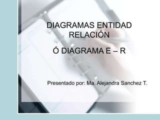 DIAGRAMAS ENTIDAD
RELACIÓN
Ó DIAGRAMA E – R
Presentado por: Ma. Alejandra Sanchez T.
 
