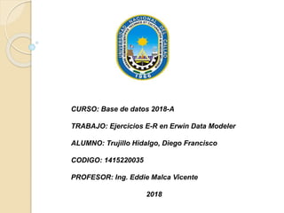 CURSO: Base de datos 2018-A
TRABAJO: Ejercicios E-R en Erwin Data Modeler
ALUMNO: Trujillo Hidalgo, Diego Francisco
CODIGO: 1415220035
PROFESOR: Ing. Eddie Malca Vicente
2018
 