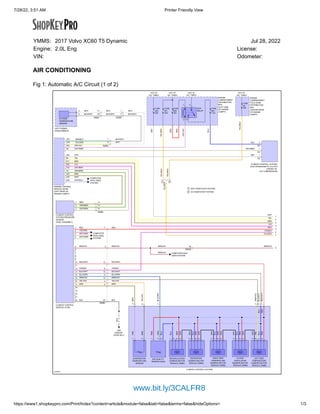 7/28/22, 3:51 AM Printer Friendly View
https://www1.shopkeypro.com/Print/Index?content=article&module=false&tab=false&terms=false&hideOptions= 1/3
AIR CONDITIONING
Fig 1: Automatic A/C Circuit (1 of 2)
1 2
1
2
617011
M M M M M
2
ALL TIMES
HOT AT
40A
7.5A
HOT AT
ALL TIMES
1
4
6
5
8
7
3
HOT AT
ALL TIMES
40A 10A
60A
HOT AT
ALL TIMES
ENGINE
COMPARTMENT
DISTRIBUTION
BOX
ENGINE
COMPARTMENT
COLD ZONE
DISTRIBUTION
BOX
FUSE
A6
FUSE
A43
FUSE
B30
FUSE
B11
LEFT POWER
DOOR MIRROR
ENGINE CONTROL
MODULE (ECM)
A34
A53
6
74/301
7
1
2
18
17
74/504
3
2
74/507
74/412
19
2
13
14
12
4
2
1
1
2
3
4
1
2
3
4
7
5
6
2
1
3
4
4
1
2
3
4
2
1
2
3
3
1
2
1
C2
1
1
C2
2
C1
A63
A83
A6
B17
B2
B55
A4
A42
A76
A95
A23
8
3
4
74/401
22
22
21
20
19
18
17
5
7
74/301
15
13
14
3
1
5
2
1
3
2
2
4
3
1
6
5
7
9
11
10
8
13
12
15
16
14
YEL/GRN
GRN/BLU
WHT
BLK/WHT
WHT
BLK/WHT BLK/WHT
WHT
WHT
BLK/WHT
RED
RED
BRN/VIO
BRN/VIO
RED
BLU
BRN/VIO
BRN/VIO
BLK
BLK
YEL/RED
RED/WHT
BLK/WHT
GRN/VIO
GRN/VIO
BLK/WHT
RED/WHT
BLK/WHT
RED/WHT
GRN/VIO
BLU
NCA
YEL
RED
BLU
NCA
NCA
RED
BLU/GRN
YEL/VIO
BRN
NCA
NCA
RED
BLU
NCA
RED
BLU
BLU
GRN
BLU
RED
NCA
NCA
RED
BRN
PNK
YEL/RED
YEL/RED
YEL/RED
BLU
GRY
WHT/BRN
BLU
YEL/VIO
BRN
VIO/BLK
RED
BLU/GRN
BLK
VIO/BLK
BLU/GRN
WHT/BLU
WHT
BRN
GRY
VIO
YEL
RED
YEL/RED
VIO/BLK
GRY/VIO
GRY
YEL/RED
GRY
VIO
YEL
BRN
BRN
GRY/BRN
GRN/BRN
GRY/VIO
BRN
WHT/BRN
GRN/BRN
GRY/BRN
RED
BRN/VIO
BRN
VIO/ORG
GRY/ORG
YEL/VIO
WHT/GRN
G83
ECR
RELAY
FUSE
B41
OUTSIDE
TEMPERATURE
SENSOR
CLIMATE CONTROL SYSTEM
ELECTROMAGNETIC CLUTCH
CLIMATE CONTROL
SYSTEM PRESSURE
SENSOR
CLIMATE CONTROL
MODULE (CCM)
FLOOR/
VENTILATION
DAMPER MOTOR
MODULE (DMM)
RIGHT SIDE
TEMPERATURE
DAMPER MOTOR
MODULE (DMM)
LEFT SIDE
TEMPERATURE
DAMPER MOTOR
MODULE (DMM)
DEFROSTER
DAMPER MOTOR
MODULE (DMM)
EVAPORATOR
TEMPERATURE
SENSOR
RECIRCULATION
DAMPER MOTOR
MODULE (DMM)
AIR QUALITY
SENSOR (AQS)
CLIMATE CONTROL SYSTEM
(LEFT SIDE
OF ENGINE
COMPT)
(CENTER REAR
OF ENGINE
COMPT)
(FRONT OF
A/C COMPRESSOR)
(LEFT REAR OF
ENGINE COMPT)
(HVAC ASSEMBLY)
(DRIVER
DOOR SILL)
W/O START/STOP SYSTEM
W/ START/STOP SYSTEM
COMPUTER
DATA LINES
SYSTEM
COMPUTER
DATA LINES
SYSTEM
COMPUTER DATA
LINES SYSTEM
YMMS: Jul 28, 2022
Engine: 2.0L Eng License:
VIN: Odometer:
2017 Volvo XC60 T5 Dynamic
www.bit.ly/3CALFR8
 