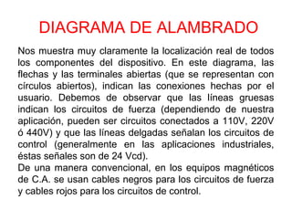 DIAGRAMA DE ALAMBRADO
Nos muestra muy claramente la localización real de todos
los componentes del dispositivo. En este diagrama, las
flechas y las terminales abiertas (que se representan con
círculos abiertos), indican las conexiones hechas por el
usuario. Debemos de observar que las líneas gruesas
indican los circuitos de fuerza (dependiendo de nuestra
aplicación, pueden ser circuitos conectados a 110V, 220V
ó 440V) y que las líneas delgadas señalan los circuitos de
control (generalmente en las aplicaciones industriales,
éstas señales son de 24 Vcd).
De una manera convencional, en los equipos magnéticos
de C.A. se usan cables negros para los circuitos de fuerza
y cables rojos para los circuitos de control.
 