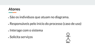 Atores
● São os indivíduos que atuam no diagrama.
● Responsáveis pelo início do processo (caso de uso)
● Interage com o sistema
● Solicita serviços
 