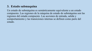 3. Estado submaquina
Un estado de submáquina es semánticamente equivalente a un estado
compuesto. Las regiones de la máquina de estado de submáquina son las
regiones del estado compuesto. Las acciones de entrada, salida y
comportamiento y las transiciones internas se definen como parte del
estado.
 