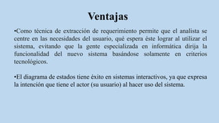 Ventajas
•Como técnica de extracción de requerimiento permite que el analista se
centre en las necesidades del usuario, qué espera éste lograr al utilizar el
sistema, evitando que la gente especializada en informática dirija la
funcionalidad del nuevo sistema basándose solamente en criterios
tecnológicos.
•El diagrama de estados tiene éxito en sistemas interactivos, ya que expresa
la intención que tiene el actor (su usuario) al hacer uso del sistema.
 