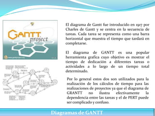 El diagrama de Gantt fue introducido en 1917 por
     Charles de Gantt y se centra en la secuencia de
     tareas. Cada tarea se representa como una barra
     horizontal que muestra el tiempo que tardará en
     completarse.

     El diagrama de GANTT es una popular
     herramienta grafica cuyo objetivo es mostrar el
     tiempo de dedicación a diferentes tareas o
     actividades a lo largo de un tiempo total
     determinado.

     Por lo general estos dos son utilizados para la
     realización de los cálculos de tiempo para las
     realizaciones de proyectos ya que el diagrama de
     GRANTT       no    ilustra   efectivamente     la
     dependencia entre las tareas y el de PERT puede
     ser complicado y confuso..

Diagramas de GANTT
 