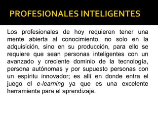 Los profesionales de hoy requieren tener una
mente abierta al conocimiento, no solo en la
adquisición, sino en su producción, para ello se
requiere que sean personas inteligentes con un
avanzado y creciente dominio de la tecnología,
persona autónomas y por supuesto personas con
un espíritu innovador; es allí en donde entra el
juego el e-learning ya que es una excelente
herramienta para el aprendizaje.
 