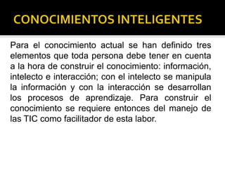 Para el conocimiento actual se han definido tres
elementos que toda persona debe tener en cuenta
a la hora de construir el conocimiento: información,
intelecto e interacción; con el intelecto se manipula
la información y con la interacción se desarrollan
los procesos de aprendizaje. Para construir el
conocimiento se requiere entonces del manejo de
las TIC como facilitador de esta labor.
 