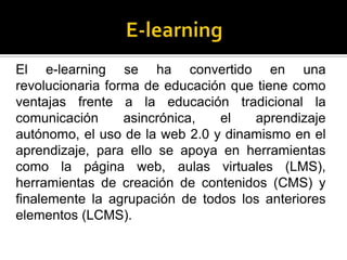 El e-learning se ha convertido en una
revolucionaria forma de educación que tiene como
ventajas frente a la educación tradicional la
comunicación      asincrónica,  el   aprendizaje
autónomo, el uso de la web 2.0 y dinamismo en el
aprendizaje, para ello se apoya en herramientas
como la página web, aulas virtuales (LMS),
herramientas de creación de contenidos (CMS) y
finalemente la agrupación de todos los anteriores
elementos (LCMS).
 