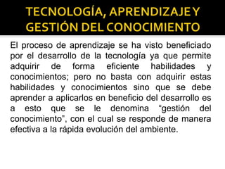 El proceso de aprendizaje se ha visto beneficiado
por el desarrollo de la tecnología ya que permite
adquirir de forma eficiente habilidades y
conocimientos; pero no basta con adquirir estas
habilidades y conocimientos sino que se debe
aprender a aplicarlos en beneficio del desarrollo es
a esto que se le denomina “gestión del
conocimiento”, con el cual se responde de manera
efectiva a la rápida evolución del ambiente.
 
