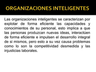 Las organizaciones inteligentes se caracterizan por
explotar de forma eficiente las capacidades y
conocimientos de su personal, esto implica a que
las personas produzcan nuevas ideas, interactúen
de forma eficiente e impulsen el desarrollo integral
de si mismos, pero esto a su vez causa problemas
como lo son la competitividad desmedida y las
injusticias laborales.
 
