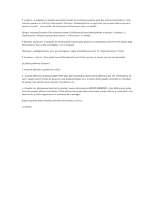 S (supliers - proveedores-) aquellos que proporcionan los insumos necesarios para que el proceso comience. Estos
insumos pueden ser físico y/o información. Ejemplos: 1)materia prima.-un agricultor que proporciona cereal para
producir etanol 2) información.- el cliente que nos llama para hacer un pedido
I (input -entradas/insumos-) las materias primas y/o información que desencadenan el proceso. Ejemplos: 1)
materia prima.-el cereal para producir etanol 2) información.- el pedido.
P (process -procesos-) el conjunto de tareas que realizamos para procesar el cereal hasta convertirlo en etanol. Esta
descripción se hace a alto nivel (aprox. en 6 ó 7 pasos).
O (output -salida/producto-) es lo que entregamos según el pedido que entró. En el ejemplo sería el Etanol.
C (costumer - cliente-) Para quién hemos fabricado el etanol. En el ejemplo, el cliente que nos hizo el pedido.
¿Cuándo podemos utilizarla?
A modo de ejemplo, la podemos utilizar:
1.- Cuando definimos el proyecto (DEFINIR) para dar visibilidad al alcance del problema al que nos enfrentamos, es
decir, cuáles son los límites del proyecto, qué áreas participan en el proceso, dónde puedo encontrar los miembros
de equipo más idóneos para entender el problema, etc.
2.- Cuando nos planteamos hipótesis de posibles causas del problema (MEDIR-ANALIZAR). ¿Qué deficiencias en las
entradas pueden afectar al resultado? ¿Qué deficiencias producidas en las tareas pueden afectar al resultado? ¿Qué
deficiencias pueden originarse en el momento de la entrega?
Espero que esta breve introducción de la herramienta, os sirva...
un saludo
 