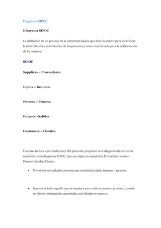 Diagrama SIPOC
Diagrama SIPOC
La definición de un proceso en la estructura básica que debe de existir para identificar
la interrelación y delimitación de los procesos y como una entrada para la optimización
de los mismos.
SIPOC
Suppliers = Proveedores
Inputs = Insumos
Process = Proceso
Outputs =Salidas
Customers = Clientes
Una una técnica que resulta muy útil para este propósito es el diagrama de alto nivel
conocido como diagrama SIPOC, que sus siglas en español es Proveedor-Insumo-
Proceso-Salidas-Cliente.
 Proveedor es cualquier persona que suministre algún insumo o recurso.
 Insumo es todo aquello que se requiera para realizar nuestro proceso, y puede
ser desde información, materiales, actividades o recursos.
 