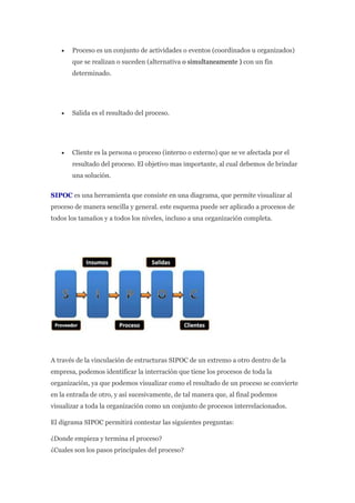  Proceso es un conjunto de actividades o eventos (coordinados u organizados)
que se realizan o suceden (alternativa o simultaneamente ) con un fin
determinado.
 Salida es el resultado del proceso.
 Cliente es la persona o proceso (interno o externo) que se ve afectada por el
resultado del proceso. El objetivo mas importante, al cual debemos de brindar
una solución.
SIPOC es una herramienta que consiste en una diagrama, que permite visualizar al
proceso de manera sencilla y general. este esquema puede ser aplicado a procesos de
todos los tamaños y a todos los niveles, incluso a una organización completa.
A través de la vinculación de estructuras SIPOC de un extremo a otro dentro de la
empresa, podemos identificar la interración que tiene los procesos de toda la
organización, ya que podemos visualizar como el resultado de un proceso se convierte
en la entrada de otro, y así sucesivamente, de tal manera que, al final podemos
visualizar a toda la organización como un conjunto de procesos interrelacionados.
El digrama SIPOC permitirá contestar las siguientes preguntas:
¿Donde empieza y termina el proceso?
¿Cuales son los pasos principales del proceso?
 