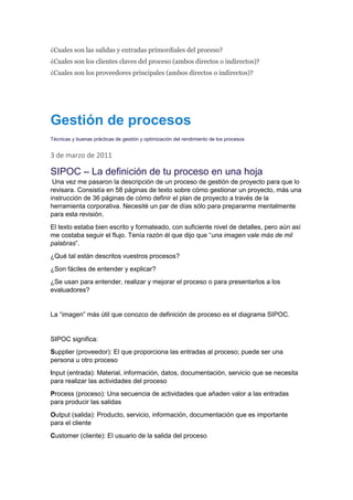 ¿Cuales son las salidas y entradas primordiales del proceso?
¿Cuales son los clientes claves del proceso (ambos directos o indirectos)?
¿Cuales son los proveedores principales (ambos directos o indirectos)?
Gestión de procesos
Técnicas y buenas prácticas de gestión y optimización del rendimiento de los procesos
3 de marzo de 2011
SIPOC – La definición de tu proceso en una hoja
Una vez me pasaron la descripción de un proceso de gestión de proyecto para que lo
revisara. Consistía en 58 páginas de texto sobre cómo gestionar un proyecto, más una
instrucción de 36 páginas de cómo definir el plan de proyecto a través de la
herramienta corporativa. Necesité un par de días sólo para prepararme mentalmente
para esta revisión.
El texto estaba bien escrito y formateado, con suficiente nivel de detalles, pero aún así
me costaba seguir el flujo. Tenía razón él que dijo que “una imagen vale más de mil
palabras”.
¿Qué tal están descritos vuestros procesos?
¿Son fáciles de entender y explicar?
¿Se usan para entender, realizar y mejorar el proceso o para presentarlos a los
evaluadores?
La “imagen” más útil que conozco de definición de proceso es el diagrama SIPOC.
SIPOC significa:
Supplier (proveedor): El que proporciona las entradas al proceso; puede ser una
persona u otro proceso
Input (entrada): Material, información, datos, documentación, servicio que se necesita
para realizar las actividades del proceso
Process (proceso): Una secuencia de actividades que añaden valor a las entradas
para producir las salidas
Output (salida): Producto, servicio, información, documentación que es importante
para el cliente
Customer (cliente): El usuario de la salida del proceso
 