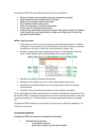 El diagrama SIPOC es particularmente útil a la hora de identificar:
 Qué es necesario como entradas para que se ejecute el proceso
 Quién proporciona las entradas para el proceso
 Quién es el verdadero cliente del proceso
 Qué necesita el cliente del proceso
 Cuál es el propósito y el alcance del proceso
 Cómo medir el rendimiento del proceso
 Cuáles de las actividades del proceso aportan valor para el cliente o el negocio
(y por lo tanto hay que mantenerlas) y cuáles son inútiles (y por lo tanto hay
que tratar de eliminarlas)
SIPOC: paso por paso
1. Proporcionar un área en la que el equipo pueda fácilmente dibujar y modificar
el diagrama. Esto puede ser una pizarra blanca, pantalla en la que se proyecta
el diagrama si se hace a través de una herramienta, rotafolio, etc.
2. Dibujar el mapa del proceso empezando de las 4 ó 5 actividades a más alto
nivel. Puedes dibujar cada actividad debajo del rol que la ejecuta.
3. Identificar las salidas (Outputs) del proceso.
4. Identificar a los clientes que van a recibir estas salidas del proceso.
5. Identificar las entradas (Inputs) que se necesitan para realizar el proceso
correctamente.
6. Identificar a los proveedores (Suppliers) de las entradas necesarias.
En la metodología Six Sigma esta técnica es el punto de partida para identificar la Voz
del Cliente (VOC). El diagrama proporciona una visión inicial de los factores vitales (los
Xs) para el proceso [Y = f(X)] que tienen un impacto significativo sobre el resultado
(Y).
El diagrama SIPOC también es información principal para la definición detallada y la
mejora de un proceso.
Tus apuntes prácticos:
El diagrama SIPOC te ayuda en las siguientes actividades:
 Entender bien el proceso:
o su propósito y alcance
o pasos que se tienen que dar para realizarlo
 