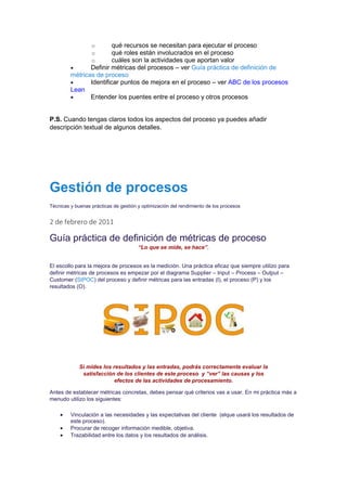 o qué recursos se necesitan para ejecutar el proceso
o qué roles están involucrados en el proceso
o cuáles son la actividades que aportan valor
 Definir métricas del procesos – ver Guía práctica de definición de
métricas de proceso
 Identificar puntos de mejora en el proceso – ver ABC de los procesos
Lean
 Entender los puentes entre el proceso y otros procesos
P.S. Cuando tengas claros todos los aspectos del proceso ya puedes añadir
descripción textual de algunos detalles.
Gestión de procesos
Técnicas y buenas prácticas de gestión y optimización del rendimiento de los procesos
2 de febrero de 2011
Guía práctica de definición de métricas de proceso
“Lo que se mide, se hace”.
El escollo para la mejora de procesos es la medición. Una práctica eficaz que siempre utilizo para
definir métricas de procesos es empezar por el diagrama Supplier – Input – Process – Output –
Customer (SIPOC) del proceso y definir métricas para las entradas (I), el proceso (P) y los
resultados (O).
Si mides los resultados y las entradas, podrás correctamente evaluar la
satisfacción de los clientes de este proceso y “ver” las causas y los
efectos de las actividades de procesamiento.
Antes de establecer métricas concretas, debes pensar qué criterios vas a usar. En mi práctica más a
menudo utilizo los siguientes:
 Vinculación a las necesidades y las expectativas del cliente (elque usará los resultados de
este proceso).
 Procurar de recoger información medible, objetiva.
 Trazabilidad entre los datos y los resultados de análisis.
 