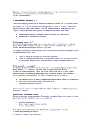 Establecer criterios claros hace que el equipo tenga confianza en que las métricas les van a indicar
objetivamente si el proceso entrega los resultados necesarios.
Los tres tipos de métricas:
1. Métricas de los resultados (la O)
Lo más directo es preguntarte cómo el cliente evaluará estos resultados, qué es importante para él.
Por ejemplo, uno de los resultados del proceso de pruebas es el plan de pruebas. El cliente es el
equipo de pruebas. Este primero necesita saber qué entorno de pruebas debe preparar y para
cuándo y, luego, qué pruebas debe ejecutar. Desde esta perspectiva el cliente valora:
 obtener a tiempo información sobre el entorno de pruebas que debe preparar
 obtener pruebas claramente especificadas.
2. Métricas del proceso (la P)
Las métricas de las actividades del proceso te dicen cómo de bien rinde el proceso en algunos
puntos críticos o hitos dentro del proceso. Te permiten evaluar la eficacia con que funciona el
proceso. Estas métricas mantienen el proceso bajo control.
Volviendo al ejemplo del proceso de pruebas, conociendo las necesidades del cliente podrías definir
las siguientes métricas para este:
 tiempo de entrega de especificación del entorno de pruebas
 calidad de las especificaciones de las pruebas (claridad de los casos de prueba, cobertura
de los requisitos del producto por casos de pruebas, priorización de las pruebas, etc.)
3. Métricas de las entradas (la I)
Las métricas de las entradas te ayudan a evaluar cómo de bien (hasta qué grado) los proveedores
de las entradas (la S) cumplen tus requisitos desde la perspectiva de este proceso.
Volvamos al proceso de pruebas. Tú eres el que debe desarrollar el plan de pruebas. En esto
dependes de que el proveedor de requisitos y análisis funcional te entregue estos productos a
tiempo para que tú puedas satisfacer a tu cliente. Entonces lo que podrías medir es:
 cuántas veces recibes las especificaciones de los requisitos y del análisis funcional a tiempo
 el tiempo de retraso en las entregas que recibes tarde
 la calidad de estas especificaciones
Dependiendo del contexto, puedes tener diferentes métricas del proceso para diferentes clientes y
proveedores del mismo.
Determinar las métricas necesarias
Es mucho mejor tener pocas métricas significativas que muchas inefectivas. Las trampas en las que
puedes caer cuando mides los procesos son las siguientes:
 Mides demasiadas cosas
 Gastas mucho tiempo y esfuerzo midiendo
 Mides la cosa incorrecta
Para determinar las métricas necesarias debes seguir los siguientes dos pasos sólo:
1. Hacer un brainstorming de metricas
2. Identificar las métricas más importantes.
 