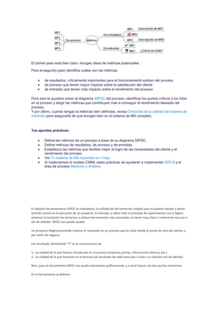 El primer paso está bien claro: recoges ideas de métricas potenciales.
Para el segundo paso identifica cuáles son las métricas
 de resultados, críticamente importantes para el funcionamiento exitoso del proceso
 de proceso que tienen mayor impacto sobre la satisfacción del cliente
 de entradas que tienen más impacto sobre el rendimiento del proceso.
Para esto te ayudará volver al diagrama SIPOC del proceso, identificar los puntos críticos o los hitos
en el proceso y elegir las métricas que contribuyen más a conseguir el rendimiento deseado del
proceso.
Y por último, cuando tengas la métricas bien definidas, revisa Check-list de la calidad del sistema de
medición para asegurarte de que encajan bien en el sistema de MA completo.
Tus apuntes prácticos:
 Define las métricas de un proceso a base de su diagrama SIPOC
 Define métricas de resultados, de proceso y de entradas
 Establezca las métricas que facilitan mejor el logro de las necesidades del cliente y el
rendimiento del proceso
 Ver Tu sistema de MA resumido en 1 hoja
 Si implementas el modelo CMMI, estas prácticas de ayudarán a implementar GP2.8 y el
área de proceso Medición y Análisis.
El objetivo de presentaros SIPOC es trasladaros, la utilidad de herramientas simples que os pueden ayudar a poner
sentido común en la ejecución de un proyecto. A menudo, y sobre todo al principio de experimentar con 6 Sigma,
tenemos la tentación de lanzarnos a utilizar herramientas más avanzadas sin tener muy claro si realmente nos van a
ser de utilidad. SIPOC nos puede ayudar.
Un proyecto 6Sigma pretende mejorar el resultado de un proceso que es clave desde el punto de vista de cliente, y
por tanto de negocio.
Ese resultado, llamémosle "Y" es la consecuencia de:
1.- La calidad de lo que hemos introducido en el proceso (materias primas, información externa, etc.)
2.- La calidad de lo que hacemos en el proceso (el resultado de cada tarea por si sola y su relación con las demás)
Bien, pues la herramienta SIPOC nos ayuda representar gráficamente, y a nivel macro, los dos puntos anteriores.
En la herramienta se definen:
 