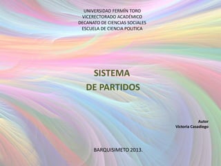 UNIVERSIDAD FERMÍN TORO
 VICERECTORADO ACADÉMICO
DECANATO DE CIENCIAS SOCIALES
 ESCUELA DE CIENCIA POLITICA




    SISTEMA
   DE PARTIDOS


                                             Autor
                                Victoria Casadiego




      BARQUISIMETO 2013.
 