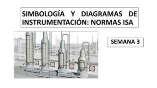 SIMBOLOGÍA Y DIAGRAMAS DE
INSTRUMENTACIÓN: NORMAS ISA
SEMANA 3
 