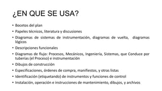 ¿EN QUE SE USA?
• Bocetos del plan
• Papeles técnicos, literatura y discusiones
• Diagramas de sistemas de instrumentación, diagramas de vuelta, diagramas
lógicos
• Descripciones funcionales
• Diagramas de flujo: Procesos, Mecánicos, Ingeniería, Sistemas, que Conduce por
tuberías (el Proceso) e instrumentación
• Dibujos de construcción
• Especificaciones, órdenes de compra, manifiestos, y otras listas
• Identificación (etiquetando) de instrumentos y funciones de control
• Instalación, operación e instrucciones de mantenimiento, dibujos, y archivos
 