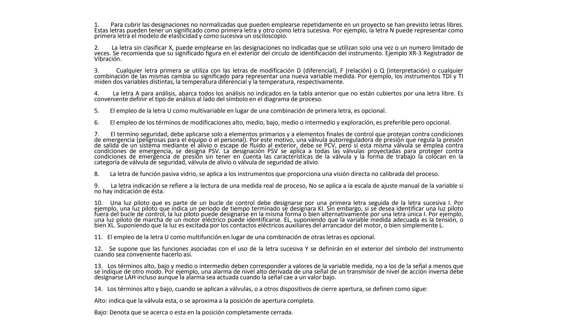 1. Para cubrir las designaciones no normalizadas que pueden emplearse repetidamente en un proyecto se han previsto letras libres.
Estas letras pueden tener un significado como primera letra y otro como letra sucesiva. Por ejemplo, la letra N puede representar como
primera letra el modelo de elasticidad y como sucesiva un osciloscopio.
2. La letra sin clasificar X, puede emplearse en las designaciones no indicadas que se utilizan solo una vez o un numero limitado de
veces. Se recomienda que su significado figura en el exterior del circulo de identificación del instrumento. Ejemplo XR-3 Registrador de
Vibración.
3. Cualquier letra primera se utiliza con las letras de modificación D (diferencial), F (relación) o Q (interpretación) o cualquier
combinación de las mismas cambia su significado para representar una nueva variable medida. Por ejemplo, los instrumentos TDI y TI
miden dos variables distintas, la temperatura diferencial y la temperatura, respectivamente.
4. La letra A para análisis, abarca todos los análisis no indicados en la tabla anterior que no están cubiertos por una letra libre. Es
conveniente definir el tipo de análisis al lado del símbolo en el diagrama de proceso.
5. El empleo de la letra U como multivariable en lugar de una combinación de primera letra, es opcional.
6. El empleo de los términos de modificaciones alto, medio, bajo, medio o intermedio y exploración, es preferible pero opcional.
7. El termino seguridad, debe aplicarse solo a elementos primarios y a elementos finales de control que protejan contra condiciones
de emergencia (peligrosas para el equipo o el personal). Por este motivo, una válvula autorreguladora de presión que regula la presión
de salida de un sistema mediante el alivio o escape de fluido al exterior, debe se PCV, pero si esta misma válvula se emplea contra
condiciones de emergencia, se designa PSV. La designación PSV se aplica a todas las válvulas proyectadas para proteger contra
condiciones de emergencia de presión sin tener en cuenta las características de la válvula y la forma de trabajo la colocan en la
categoría de válvula de seguridad, válvula de alivio o válvula de seguridad de alivio.
8. La letra de función pasiva vidrio, se aplica a los instrumentos que proporciona una visión directa no calibrada del proceso.
9. La letra indicación se refiere a la lectura de una medida real de proceso, No se aplica a la escala de ajuste manual de la variable si
no hay indicación de ésta.
10. Una luz piloto que es parte de un bucle de control debe designarse por una primera letra seguida de la letra sucesiva I. Por
ejemplo, una luz piloto que indica un periodo de tiempo terminado se designara KI. Sin embargo, si se desea identificar una luz piloto
fuera del bucle de control, la luz piloto puede designarse en la misma forma o bien alternativamente por una letra única I. Por ejemplo,
una luz piloto de marcha de un motor eléctrico puede identificarse. EL, suponiendo que la variable medida adecuada es la tensión, o
bien XL. Suponiendo que la luz es excitada por los contactos eléctricos auxiliares del arrancador del motor, o bien simplemente L.
11. El empleo de la letra U como multifunción en lugar de una combinación de otras letras es opcional.
12. Se supone que las funciones asociadas con el uso de la letra sucesiva Y se definirán en el exterior del símbolo del instrumento
cuando sea conveniente hacerlo así.
13. Los términos alto, bajo y medio o intermedio deben corresponder a valores de la variable medida, no a los de la señal a menos que
se indique de otro modo. Por ejemplo, una alarma de nivel alto derivada de una señal de un transmisor de nivel de acción inversa debe
designarse LAH incluso aunque la alarma sea actuada cuando la señal cae a un valor bajo.
14. Los términos alto y bajo, cuando se aplican a válvulas, o a otros dispositivos de cierre apertura, se definen como sigue:
Alto: indica que la válvula esta, o se aproxima a la posición de apertura completa.
Bajo: Denota que se acerca o esta en la posición completamente cerrada.
 