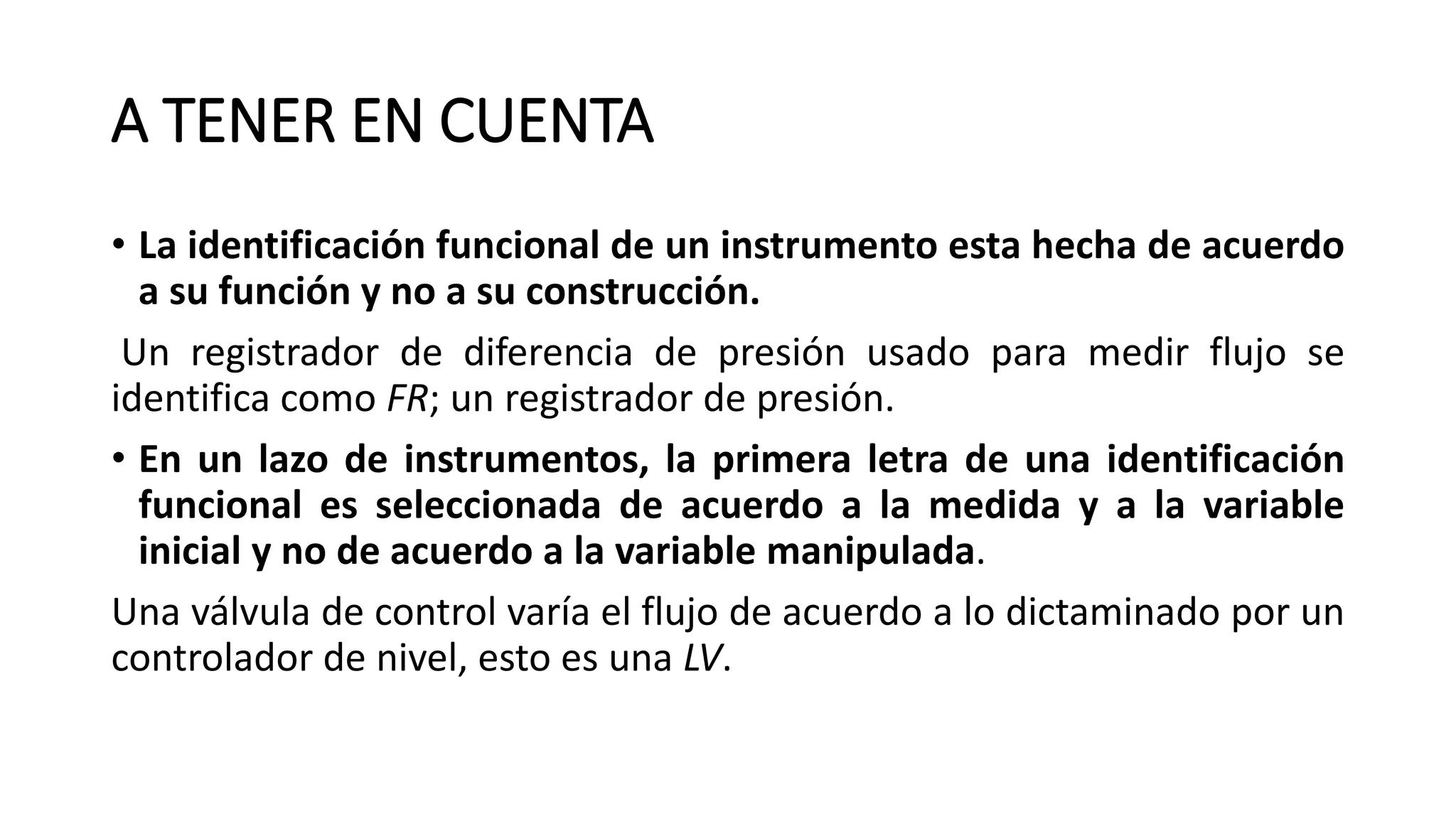 A TENER EN CUENTA
• La identificación funcional de un instrumento esta hecha de acuerdo
a su función y no a su construcción.
Un registrador de diferencia de presión usado para medir flujo se
identifica como FR; un registrador de presión.
• En un lazo de instrumentos, la primera letra de una identificación
funcional es seleccionada de acuerdo a la medida y a la variable
inicial y no de acuerdo a la variable manipulada.
Una válvula de control varía el flujo de acuerdo a lo dictaminado por un
controlador de nivel, esto es una LV.
 