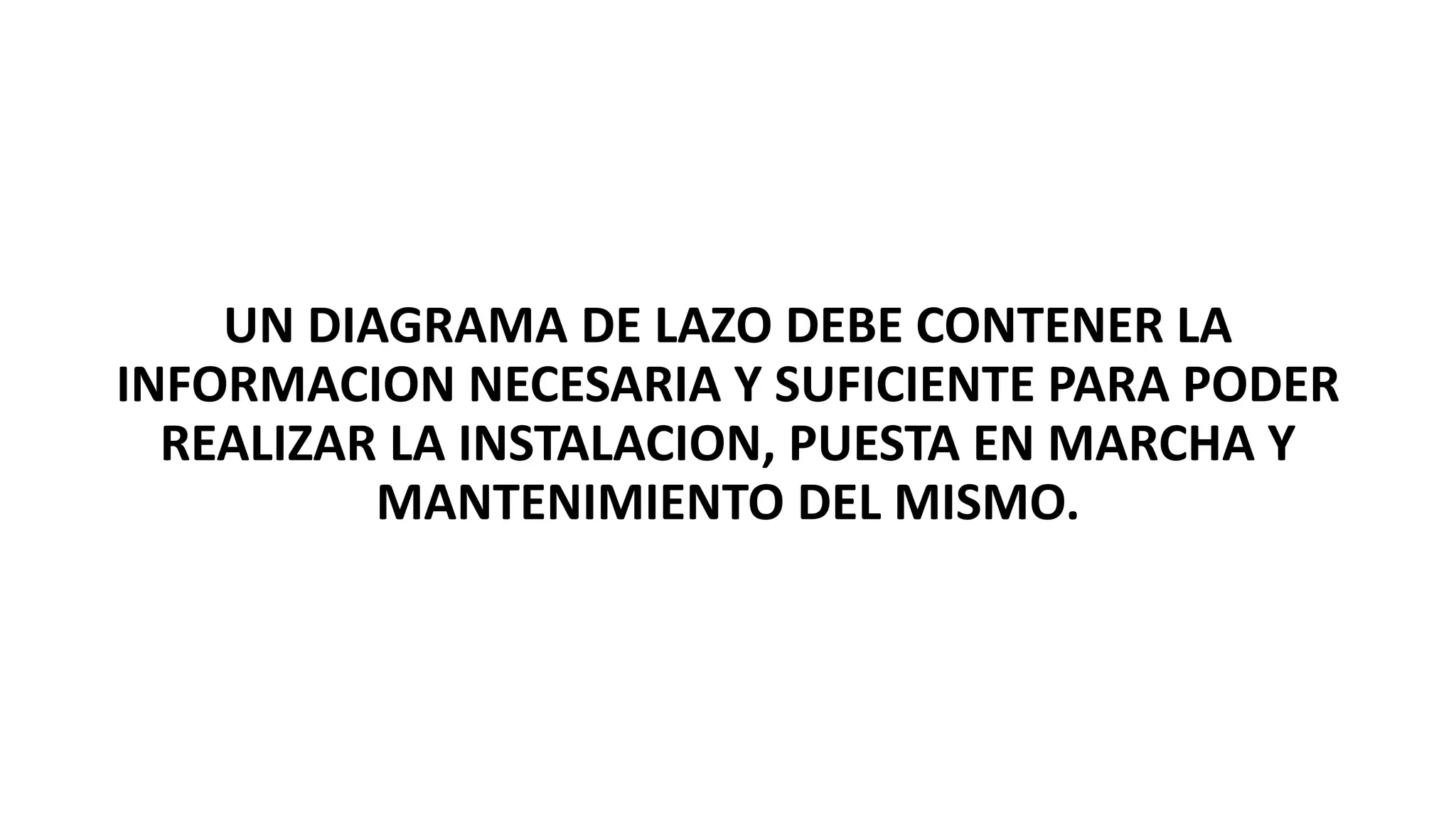 UN DIAGRAMA DE LAZO DEBE CONTENER LA
INFORMACION NECESARIA Y SUFICIENTE PARA PODER
REALIZAR LA INSTALACION, PUESTA EN MARCHA Y
MANTENIMIENTO DEL MISMO.
 