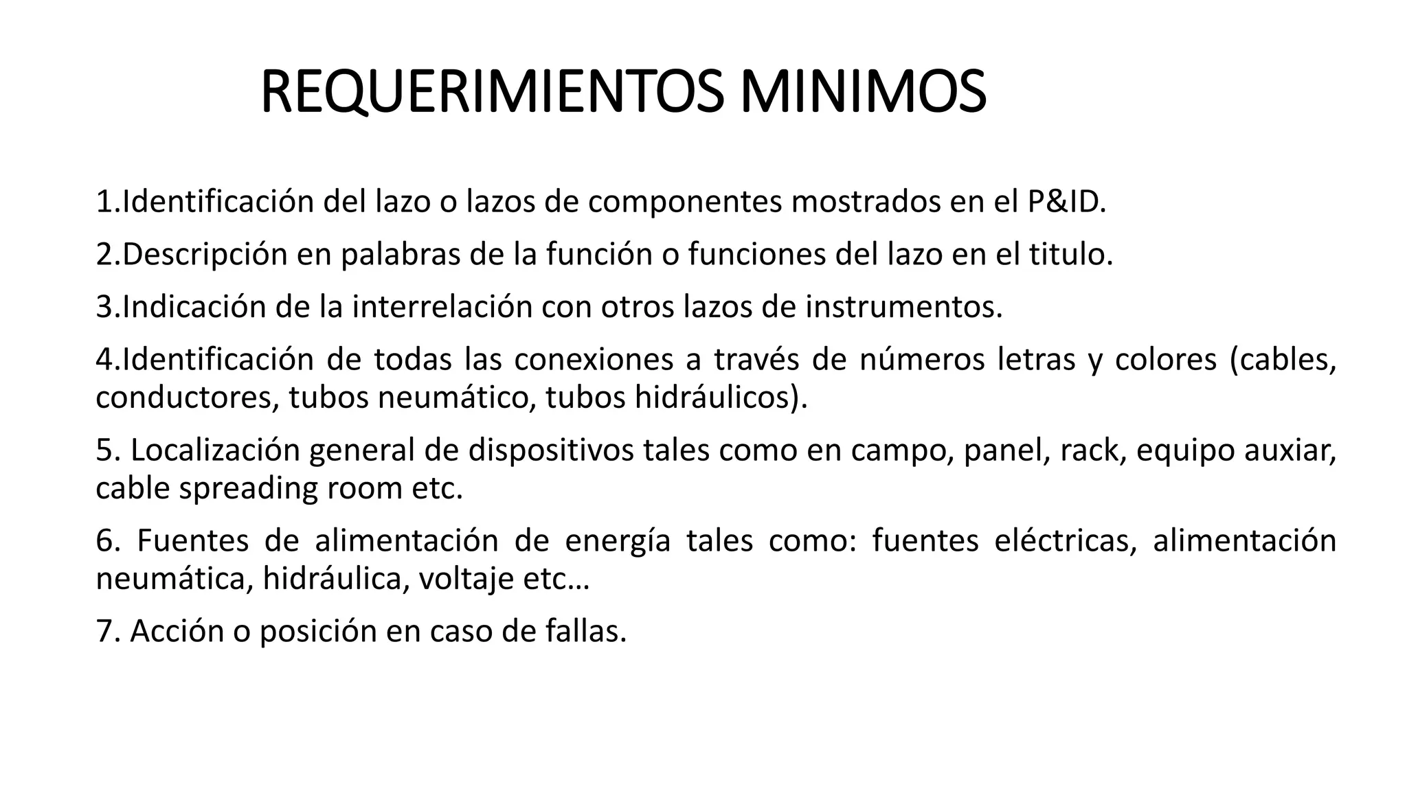 REQUERIMIENTOS MINIMOS
1.Identificación del lazo o lazos de componentes mostrados en el P&ID.
2.Descripción en palabras de la función o funciones del lazo en el titulo.
3.Indicación de la interrelación con otros lazos de instrumentos.
4.Identificación de todas las conexiones a través de números letras y colores (cables,
conductores, tubos neumático, tubos hidráulicos).
5. Localización general de dispositivos tales como en campo, panel, rack, equipo auxiar,
cable spreading room etc.
6. Fuentes de alimentación de energía tales como: fuentes eléctricas, alimentación
neumática, hidráulica, voltaje etc…
7. Acción o posición en caso de fallas.
 