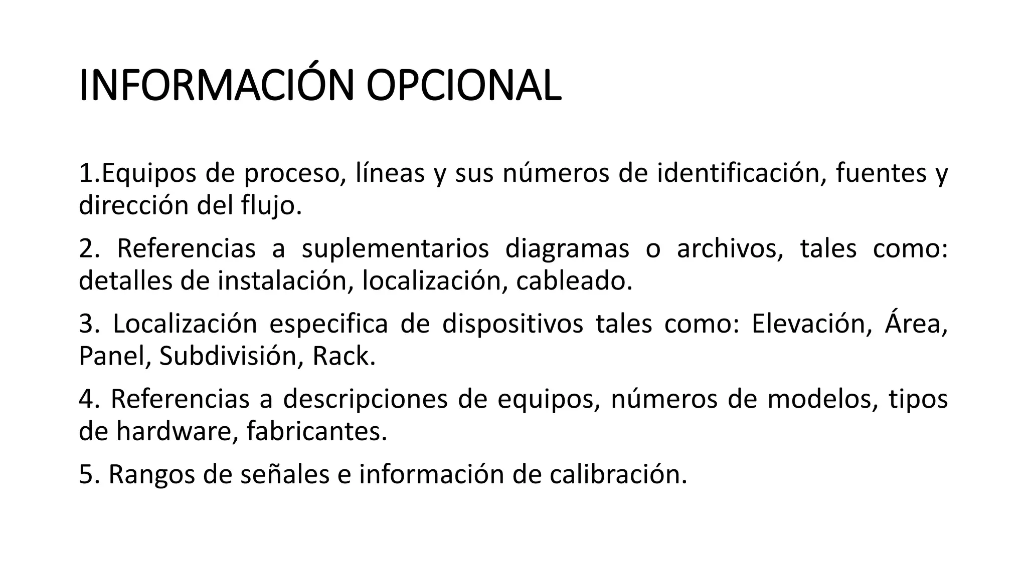 INFORMACIÓN OPCIONAL
1.Equipos de proceso, líneas y sus números de identificación, fuentes y
dirección del flujo.
2. Referencias a suplementarios diagramas o archivos, tales como:
detalles de instalación, localización, cableado.
3. Localización especifica de dispositivos tales como: Elevación, Área,
Panel, Subdivisión, Rack.
4. Referencias a descripciones de equipos, números de modelos, tipos
de hardware, fabricantes.
5. Rangos de señales e información de calibración.
 