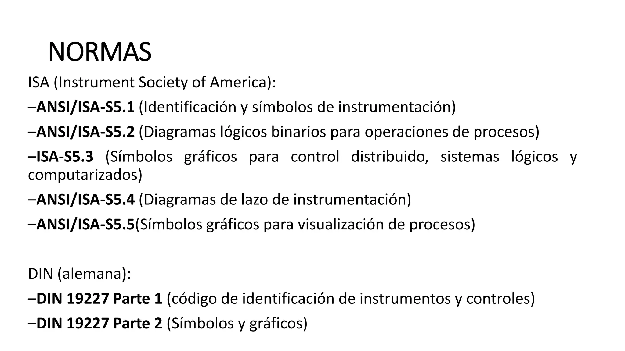 NORMAS
ISA (Instrument Society of America):
–ANSI/ISA-S5.1 (Identificación y símbolos de instrumentación)
–ANSI/ISA-S5.2 (Diagramas lógicos binarios para operaciones de procesos)
–ISA-S5.3 (Símbolos gráficos para control distribuido, sistemas lógicos y
computarizados)
–ANSI/ISA-S5.4 (Diagramas de lazo de instrumentación)
–ANSI/ISA-S5.5(Símbolos gráficos para visualización de procesos)
DIN (alemana):
–DIN 19227 Parte 1 (código de identificación de instrumentos y controles)
–DIN 19227 Parte 2 (Símbolos y gráficos)
 