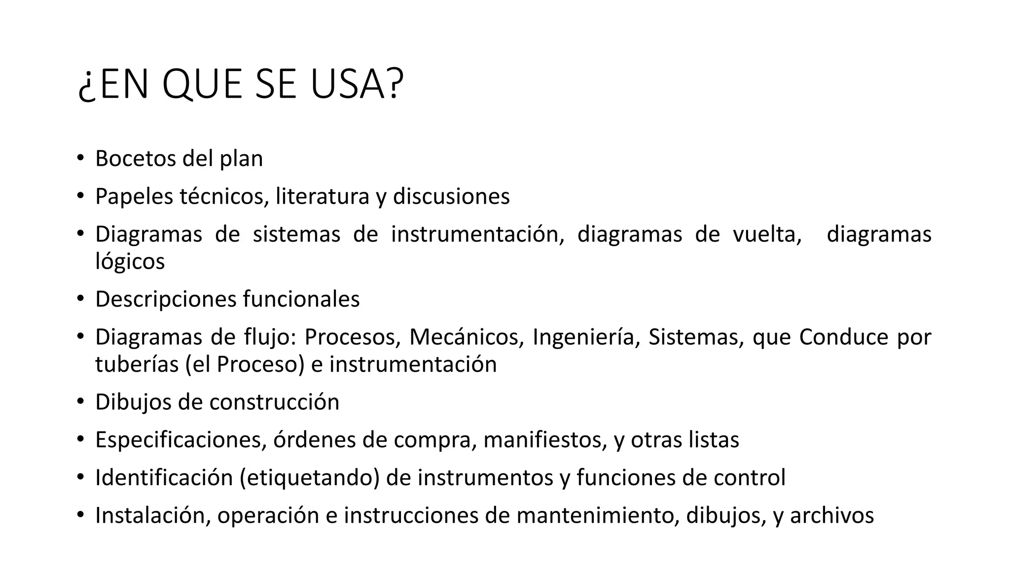 ¿EN QUE SE USA?
• Bocetos del plan
• Papeles técnicos, literatura y discusiones
• Diagramas de sistemas de instrumentación, diagramas de vuelta, diagramas
lógicos
• Descripciones funcionales
• Diagramas de flujo: Procesos, Mecánicos, Ingeniería, Sistemas, que Conduce por
tuberías (el Proceso) e instrumentación
• Dibujos de construcción
• Especificaciones, órdenes de compra, manifiestos, y otras listas
• Identificación (etiquetando) de instrumentos y funciones de control
• Instalación, operación e instrucciones de mantenimiento, dibujos, y archivos
 