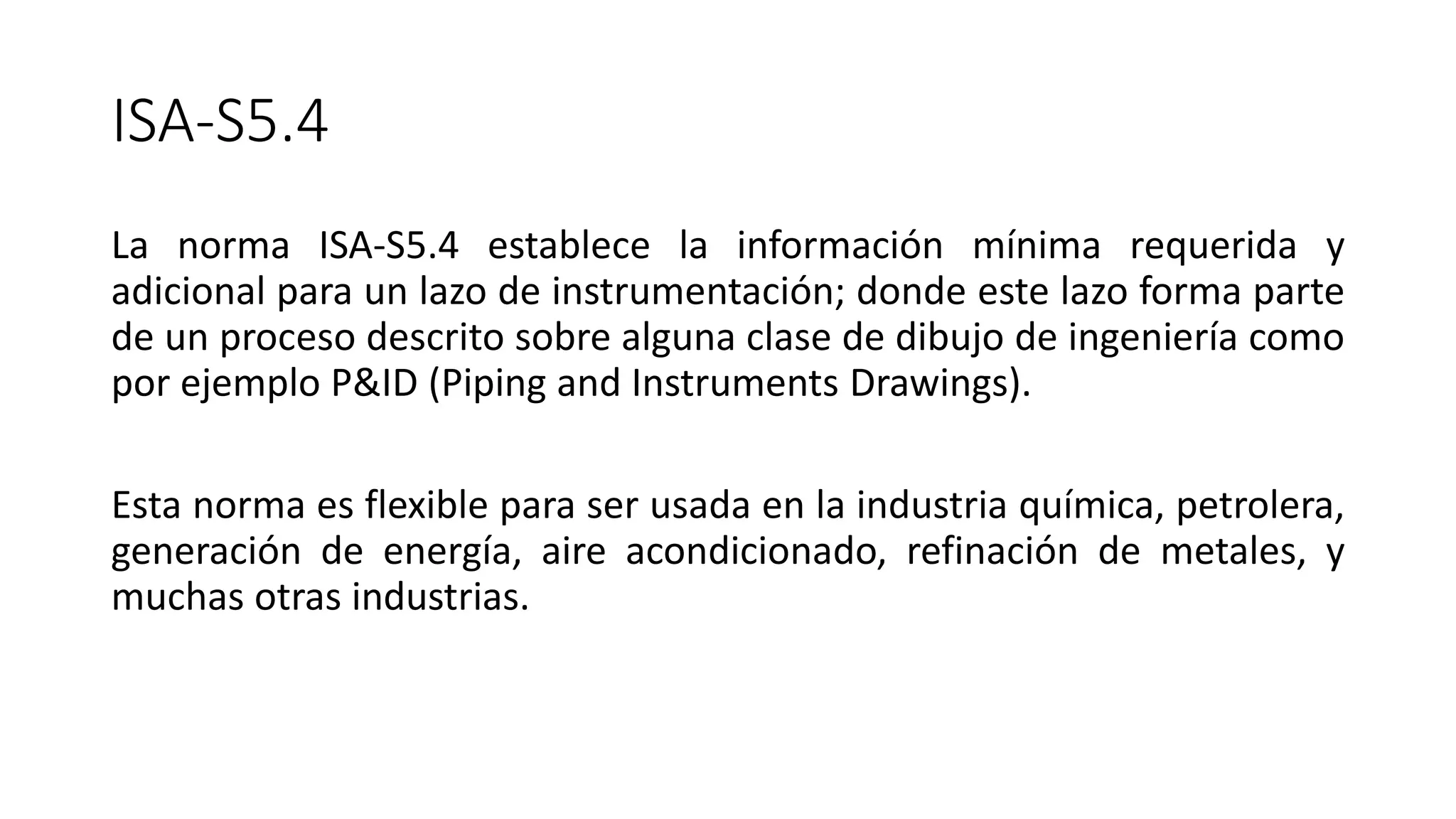 ISA-S5.4
La norma ISA-S5.4 establece la información mínima requerida y
adicional para un lazo de instrumentación; donde este lazo forma parte
de un proceso descrito sobre alguna clase de dibujo de ingeniería como
por ejemplo P&ID (Piping and Instruments Drawings).
Esta norma es flexible para ser usada en la industria química, petrolera,
generación de energía, aire acondicionado, refinación de metales, y
muchas otras industrias.
 