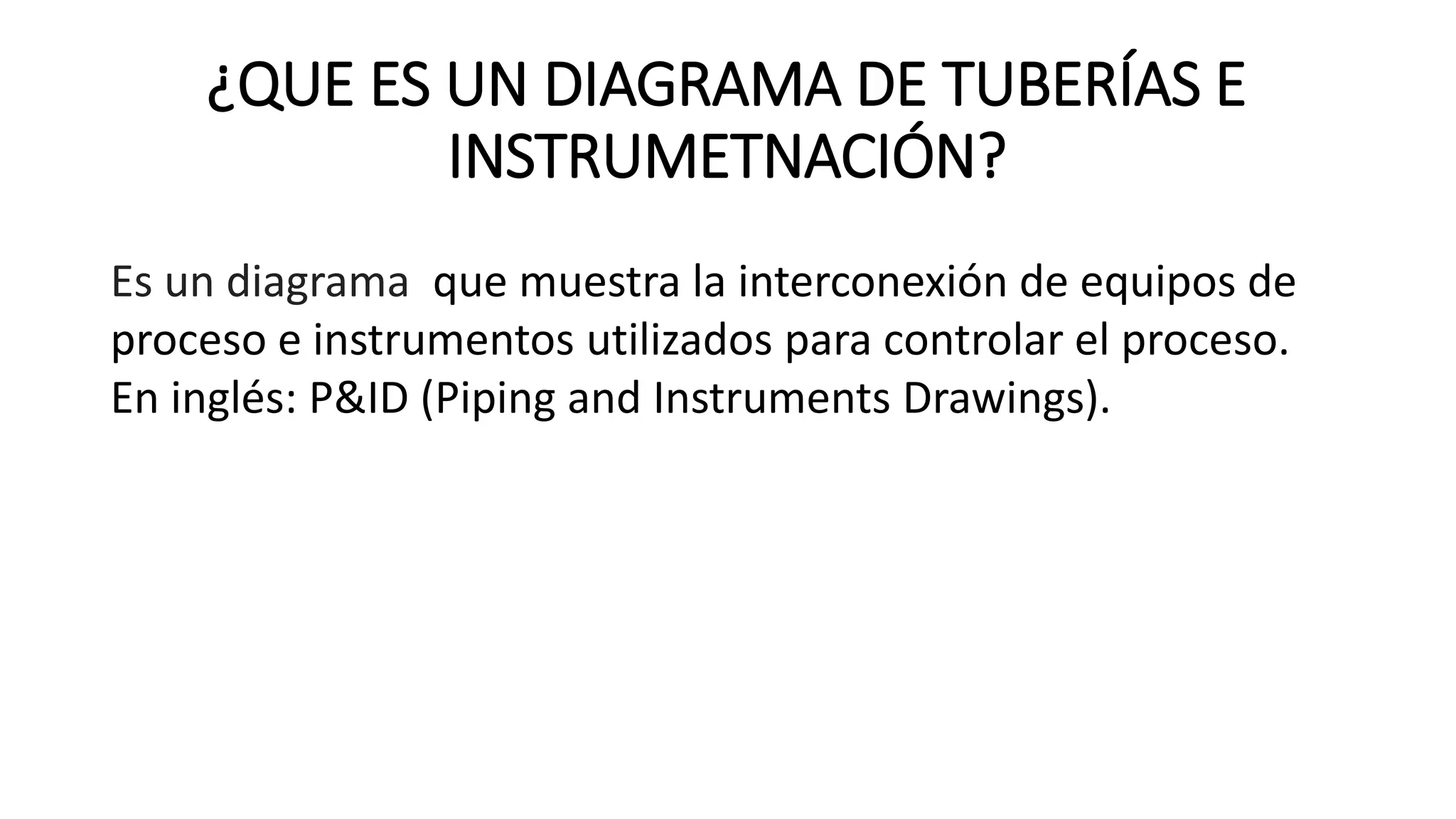 Es un diagrama que muestra la interconexión de equipos de
proceso e instrumentos utilizados para controlar el proceso.
En inglés: P&ID (Piping and Instruments Drawings).
¿QUE ES UN DIAGRAMA DE TUBERÍAS E
INSTRUMETNACIÓN?
 