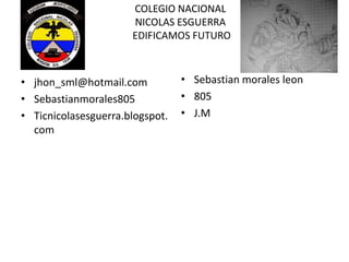 COLEGIO NACIONAL
NICOLAS ESGUERRA
EDIFICAMOS FUTURO
• jhon_sml@hotmail.com
• Sebastianmorales805
• Ticnicolasesguerra.blogspot.
com
• Sebastian morales leon
• 805
• J.M
 