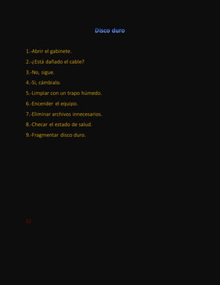 1.-Abrir el gabinete.
2.-¿Está dañado el cable?
3.-No, sigue.
4.-Si, cámbialo.
5.-Limpiar con un trapo húmedo.
6.-Encender el equipo.
7.-Eliminar archivos innecesarios.
8.-Checar el estado de salud.
9.-Fragmentar disco duro.
12
 